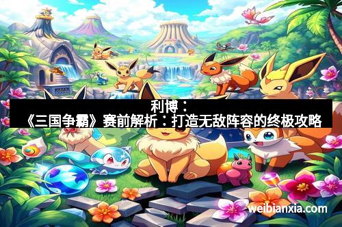 利博:《三国争霸》赛前解析:打造无敌阵容的终极攻略 利博:《三国争霸》赛前解析:打造无敌阵容的终极攻略